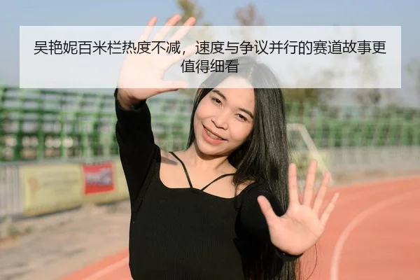 吴艳妮百米栏热度不减，速度与争议并行的赛道故事更值得细看 - 新闻资讯相关报道缩略图
